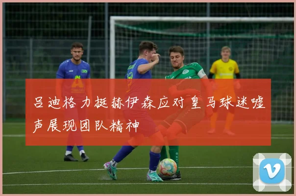 吕迪格力挺赫伊森应对皇马球迷嘘声展现团队精神
