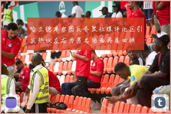 哈兰德库尔图瓦齐聚社媒评论区引发热议左右为男名场面再度回顾