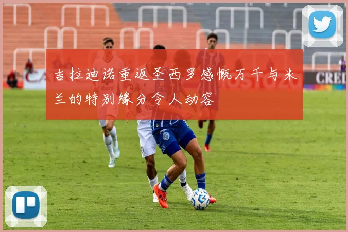 吉拉迪诺重返圣西罗感慨万千与米兰的特别缘分令人动容