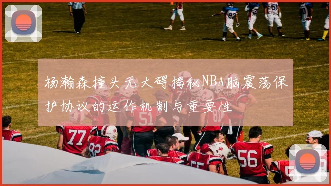 杨瀚森撞头无大碍揭秘NBA脑震荡保护协议的运作机制与重要性