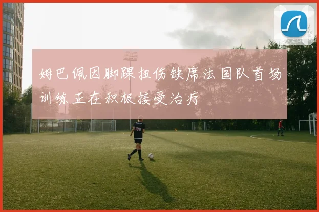 姆巴佩因脚踝扭伤缺席法国队首场训练正在积极接受治疗