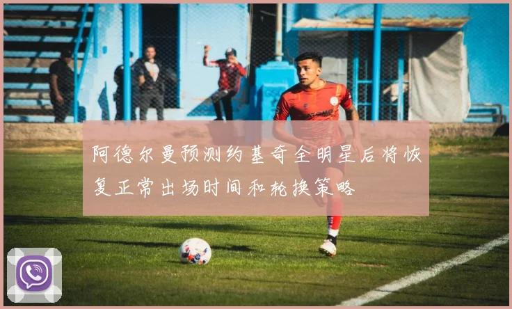 阿德尔曼预测约基奇全明星后将恢复正常出场时间和轮换策略