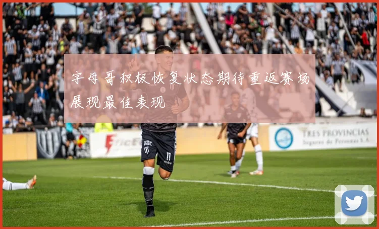 字母哥积极恢复状态期待重返赛场展现最佳表现