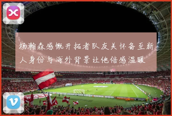 杨瀚森感慨开拓者队友关怀备至新人身份与海外背景让他倍感温暖