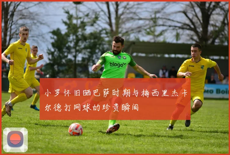 小罗怀旧晒巴萨时期与梅西里杰卡尔德打网球的珍贵瞬间
