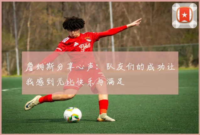 詹姆斯分享心声：队友们的成功让我感到无比快乐与满足