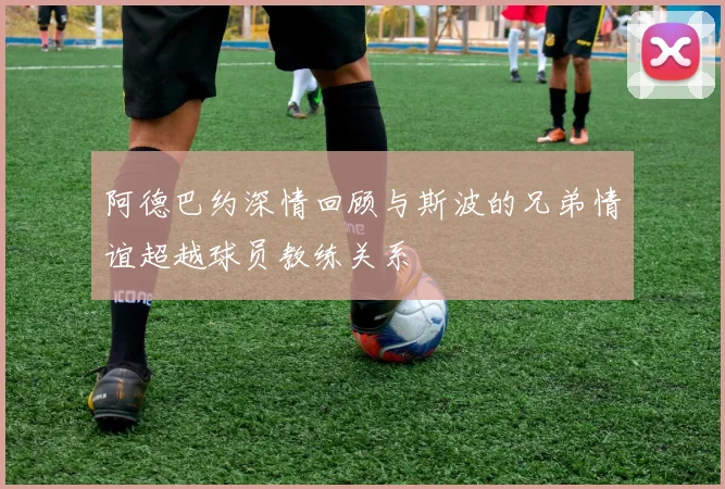 阿德巴约深情回顾与斯波的兄弟情谊超越球员教练关系