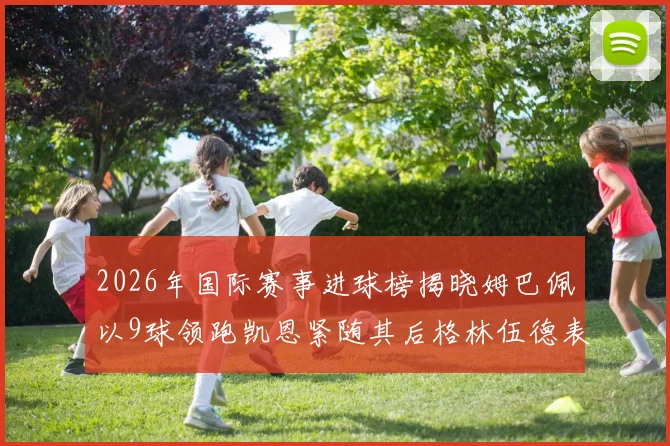 2026年国际赛事进球榜揭晓姆巴佩以9球领跑凯恩紧随其后格林伍德表现出色