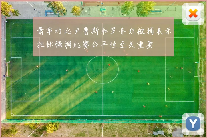 萧华对比卢普斯和罗齐尔被捕表示担忧强调比赛公平性至关重要