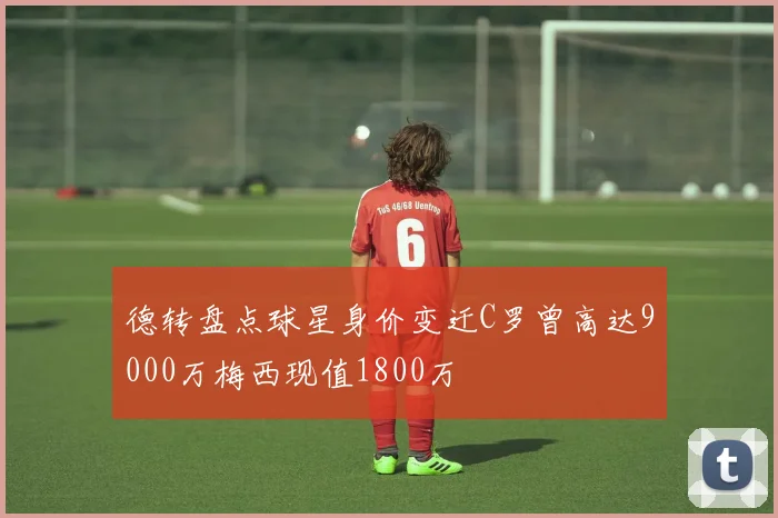 德转盘点球星身价变迁C罗曾高达9000万梅西现值1800万