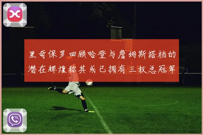 里奇保罗回顾哈登与詹姆斯搭档的潜在辉煌称其或已拥有三枚总冠军戒指