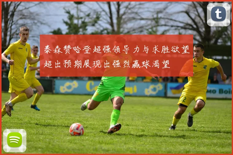 泰森赞哈登超强领导力与求胜欲望超出预期展现出强烈赢球渴望
