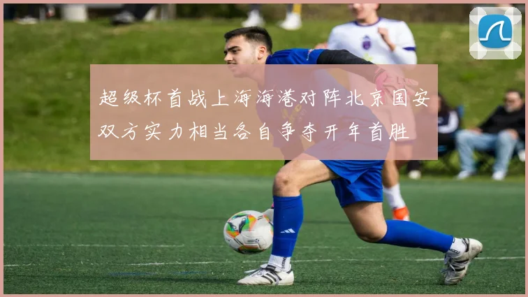 超级杯首战上海海港对阵北京国安双方实力相当各自争夺开年首胜