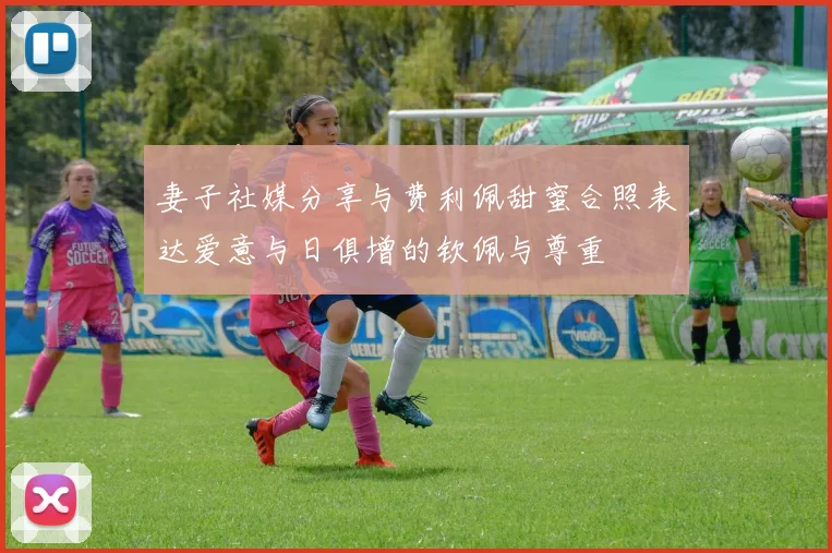 妻子社媒分享与费利佩甜蜜合照表达爱意与日俱增的钦佩与尊重
