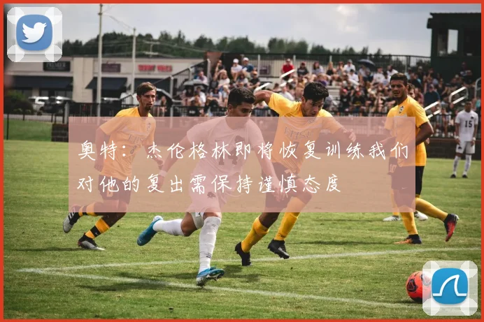 奥特：杰伦格林即将恢复训练我们对他的复出需保持谨慎态度