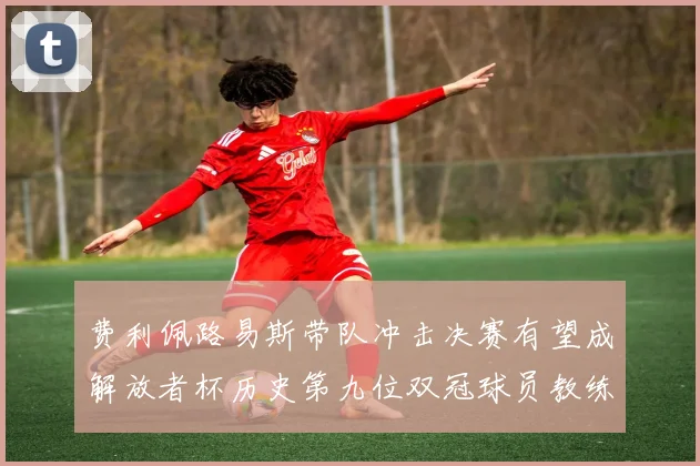 费利佩路易斯带队冲击决赛有望成解放者杯历史第九位双冠球员教练