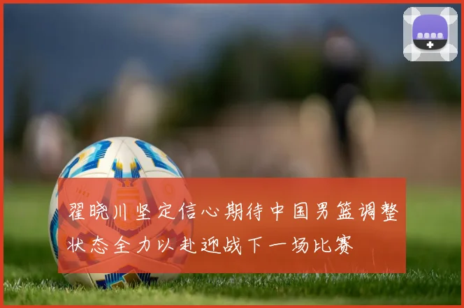 翟晓川坚定信心期待中国男篮调整状态全力以赴迎战下一场比赛