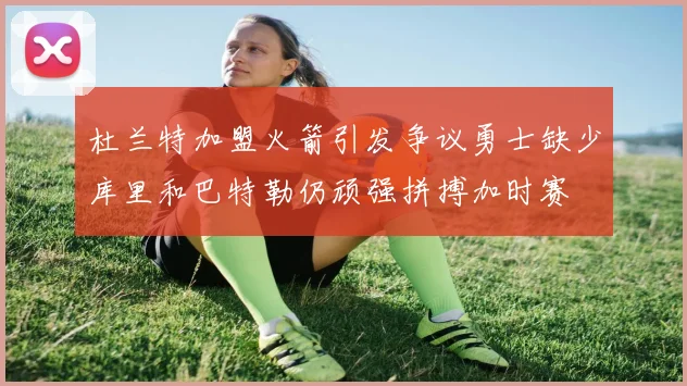 杜兰特加盟火箭引发争议勇士缺少库里和巴特勒仍顽强拼搏加时赛