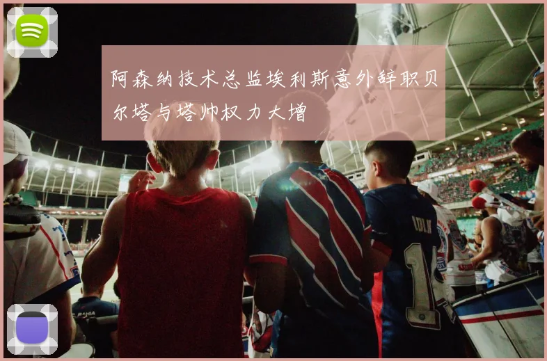 阿森纳技术总监埃利斯意外辞职贝尔塔与塔帅权力大增