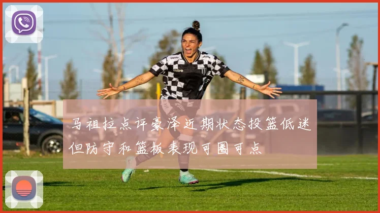 马祖拉点评豪泽近期状态投篮低迷但防守和篮板表现可圈可点