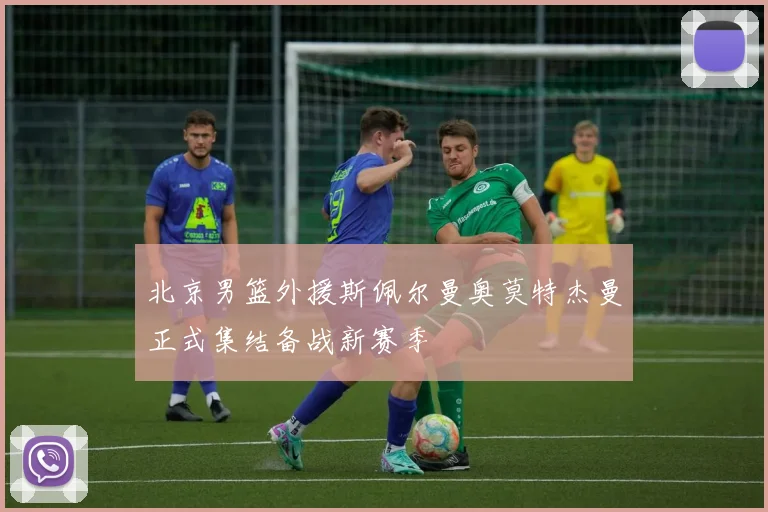 北京男篮外援斯佩尔曼奥莫特杰曼正式集结备战新赛季