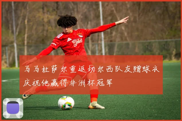 马马杜萨尔重返切尔西队友赠球衣庆祝他赢得非洲杯冠军