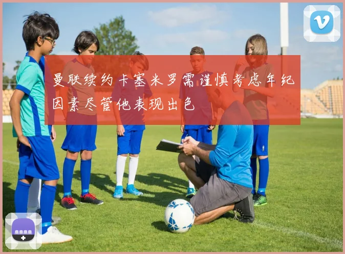 曼联续约卡塞米罗需谨慎考虑年纪因素尽管他表现出色