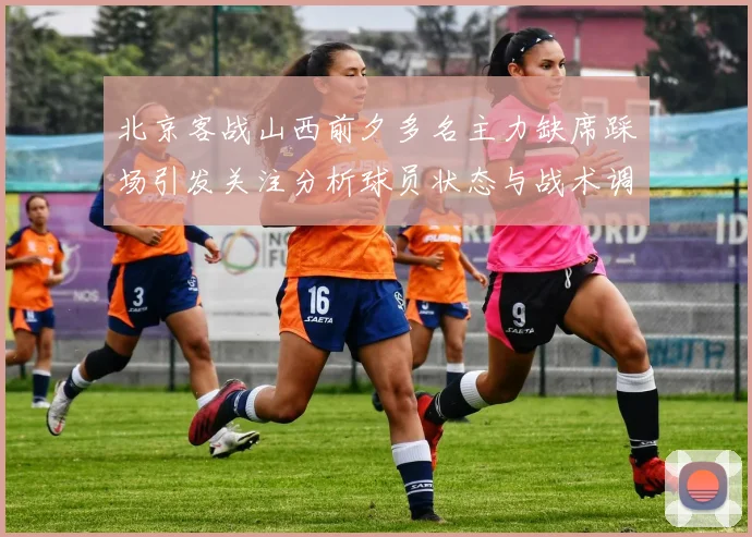 北京客战山西前夕多名主力缺席踩场引发关注分析球员状态与战术调整