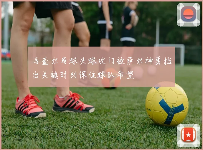 马奎尔角球头球攻门被萨尔神勇挡出关键时刻保住球队希望