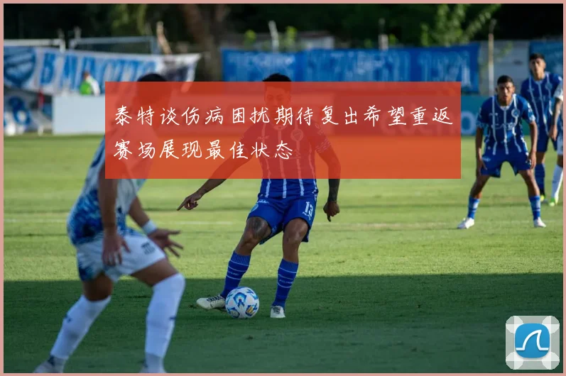 泰特谈伤病困扰期待复出希望重返赛场展现最佳状态