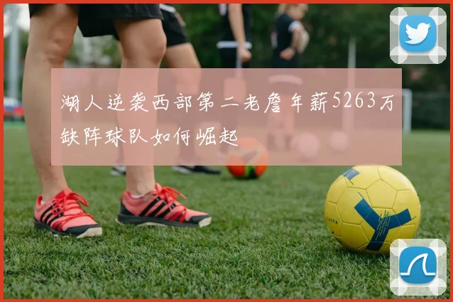 湖人逆袭西部第二老詹年薪5263万缺阵球队如何崛起