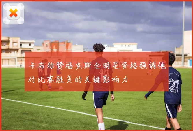 卡布称赞福克斯全明星资格强调他对比赛胜负的关键影响力