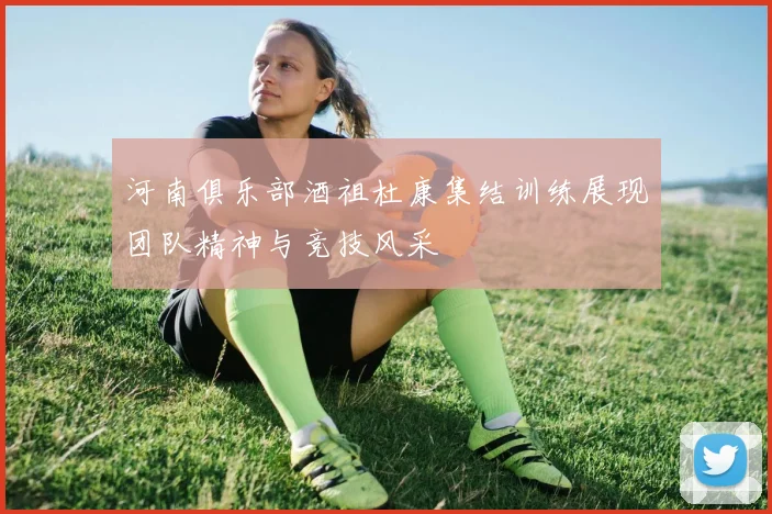 河南俱乐部酒祖杜康集结训练展现团队精神与竞技风采