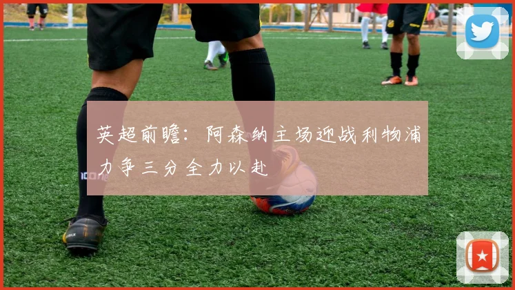 英超前瞻：阿森纳主场迎战利物浦力争三分全力以赴