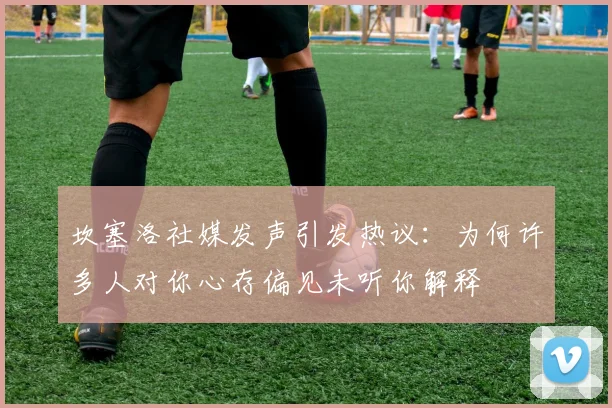 坎塞洛社媒发声引发热议：为何许多人对你心存偏见未听你解释