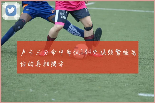 卢卡三分命中率仅184失误频繁被高估的真相揭示