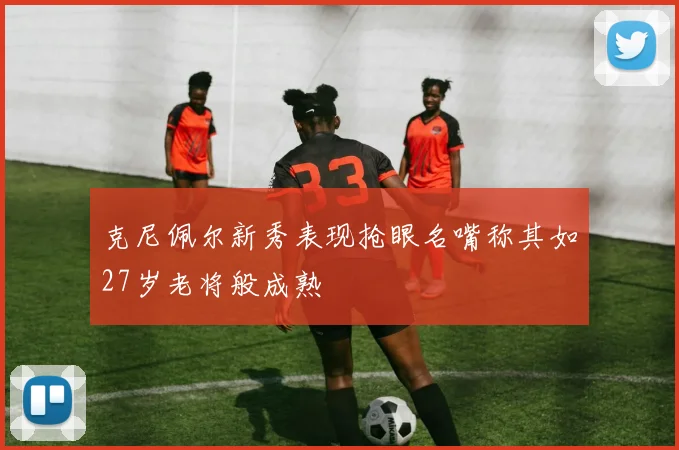 克尼佩尔新秀表现抢眼名嘴称其如27岁老将般成熟